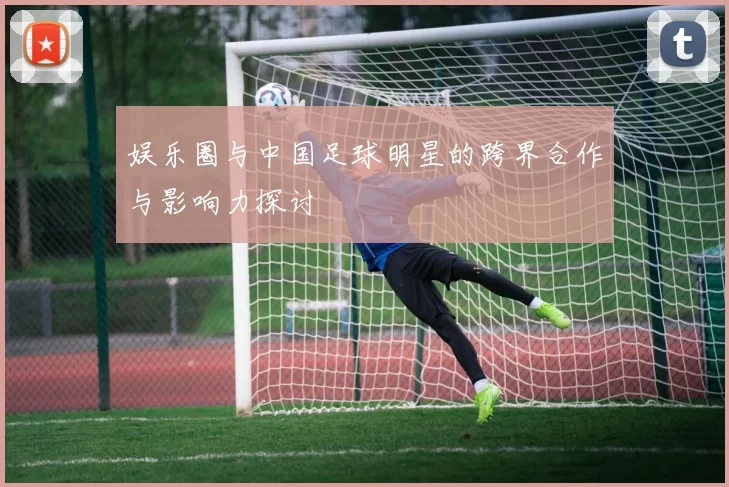 娱乐圈与中国足球明星的跨界合作与影响力探讨