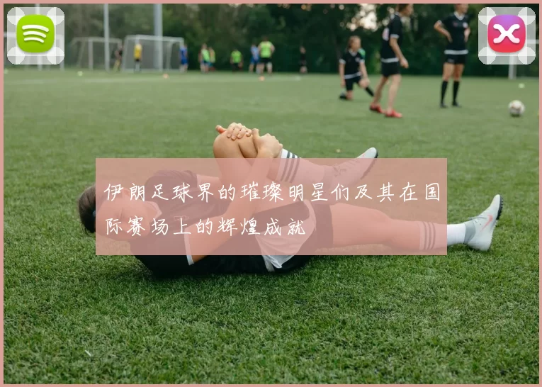 伊朗足球界的璀璨明星们及其在国际赛场上的辉煌成就