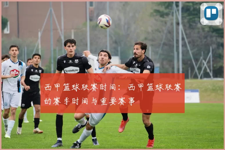 西甲篮球联赛时间：西甲篮球联赛的赛季时间与重要赛事
