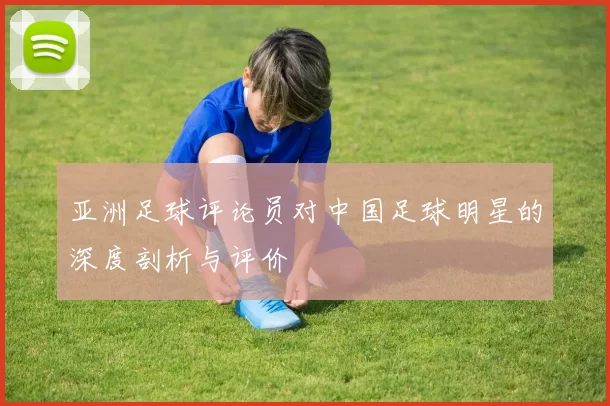亚洲足球评论员对中国足球明星的深度剖析与评价