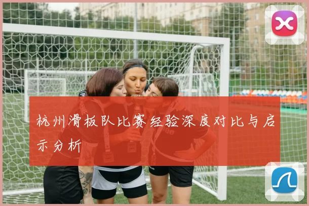 杭州滑板队比赛经验深度对比与启示分析