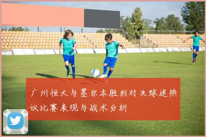 广州恒大与墨尔本胜利对决球迷热议比赛表现与战术分析