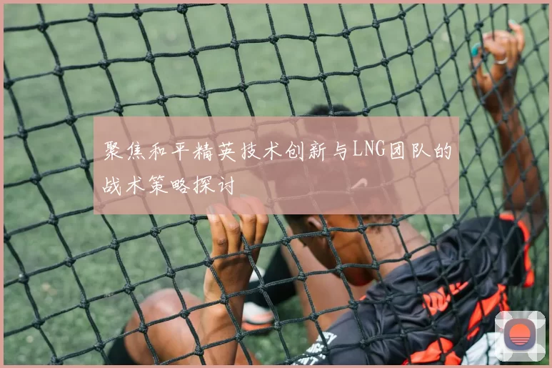 聚焦和平精英技术创新与LNG团队的战术策略探讨