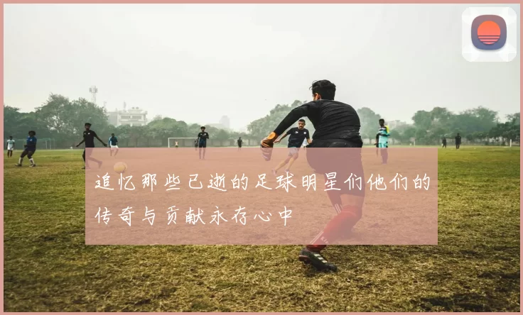 追忆那些已逝的足球明星们他们的传奇与贡献永存心中