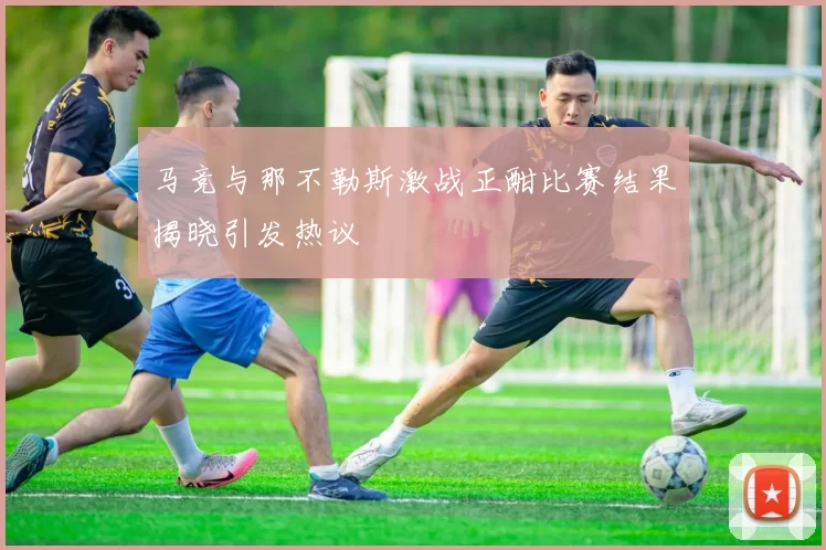 马竞与那不勒斯激战正酣比赛结果揭晓引发热议