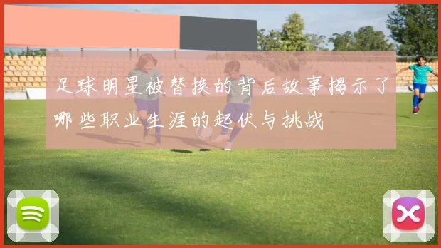 足球明星被替换的背后故事揭示了哪些职业生涯的起伏与挑战