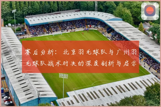 赛后分析：北京羽毛球队与广州羽毛球队战术对决的深度剖析与启示