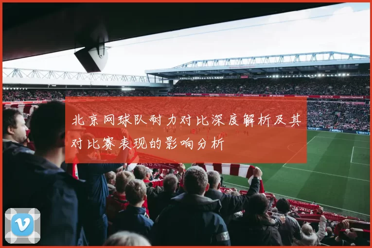 北京网球队耐力对比深度解析及其对比赛表现的影响分析