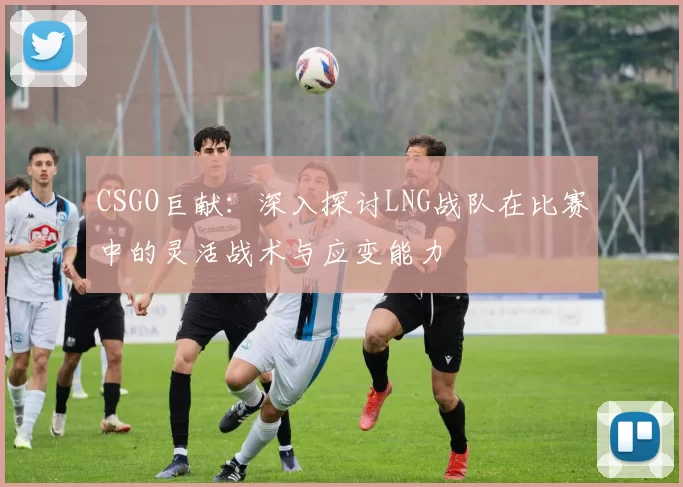 CSGO巨献：深入探讨LNG战队在比赛中的灵活战术与应变能力