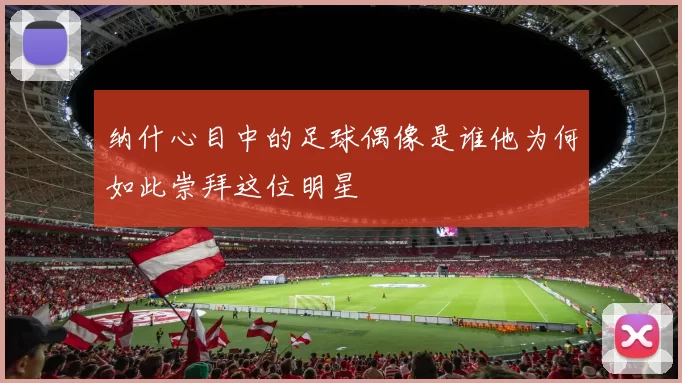 纳什心目中的足球偶像是谁他为何如此崇拜这位明星