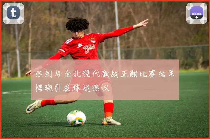 热刺与全北现代激战正酣比赛结果揭晓引发球迷热议