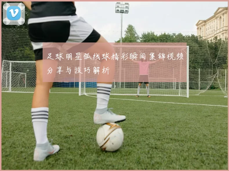 足球明星弧线球精彩瞬间集锦视频分享与技巧解析