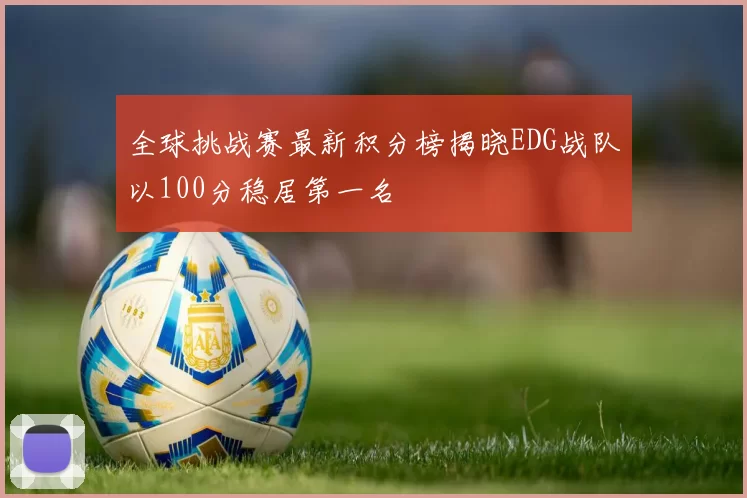 全球挑战赛最新积分榜揭晓EDG战队以100分稳居第一名