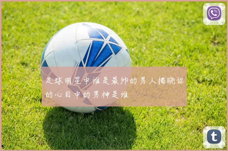 足球明星中谁是最帅的男人揭晓你的心目中的男神是谁