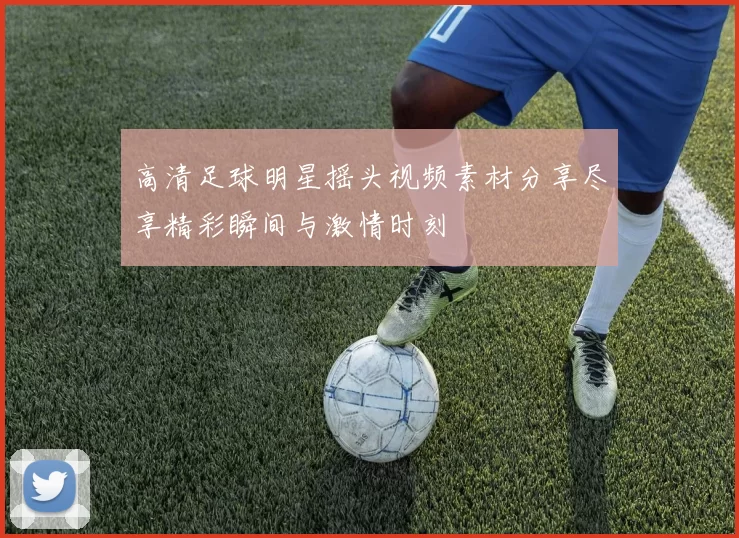 高清足球明星摇头视频素材分享尽享精彩瞬间与激情时刻