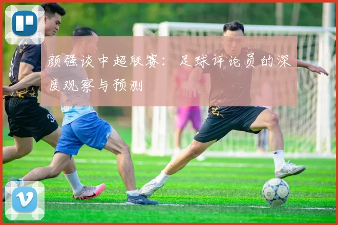 颜强谈中超联赛：足球评论员的深度观察与预测