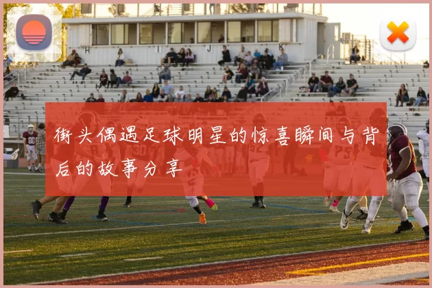 街头偶遇足球明星的惊喜瞬间与背后的故事分享